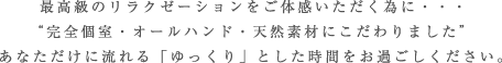 最高級のリラクゼーションをご体感いただく為に・・・“完全個室・オールハンド・天然素材にこだわりました”あなただけに流れる「ゆっくり」とした時間をお過ごしください。