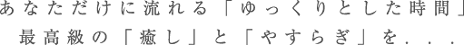 あなただけに流れる「ゆっくりとした時間」最高級の「癒し」と「やすらぎ」を. . .